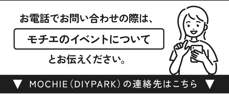 お電話でお問い合わせの際は、モチエのイベントについてとお伝えください。MOCHIE（DIY PARK）の連絡先はこちら▼